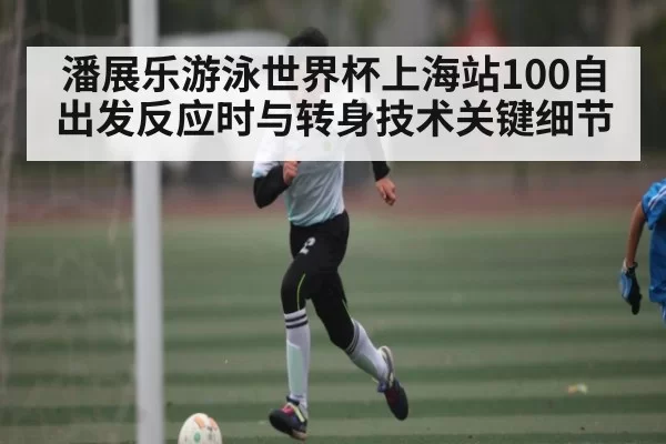 潘展乐游泳世界杯上海站100自出发反应时与转身技术关键细节